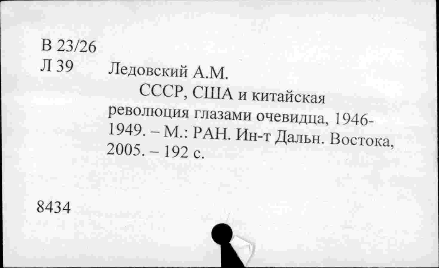 ﻿В 23/26
Л 39 Дедовский А.М.
СССР, США и китайская революция глазами очевидца, 1946-1949. - М.: РАН. Ин-т Дальн. Востока, 2005.- 192 с.
8434